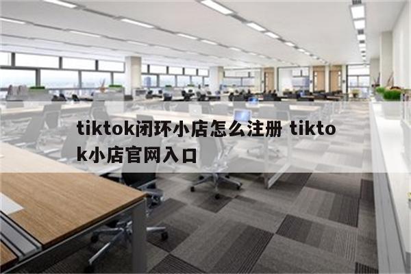 tiktok闭环小店怎么注册 tiktok小店官网入口