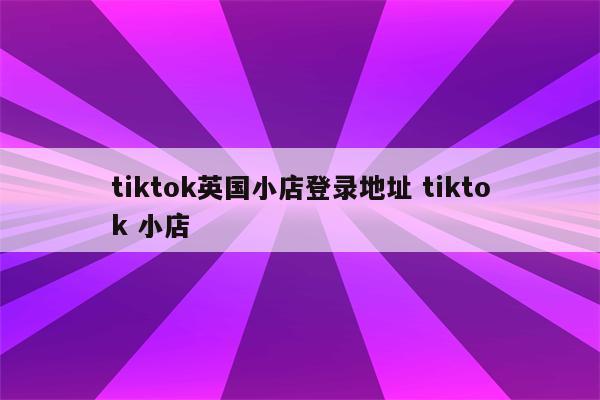 tiktok英国小店登录地址 tiktok 小店