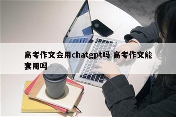 高考作文会用chatgpt吗 高考作文能套用吗