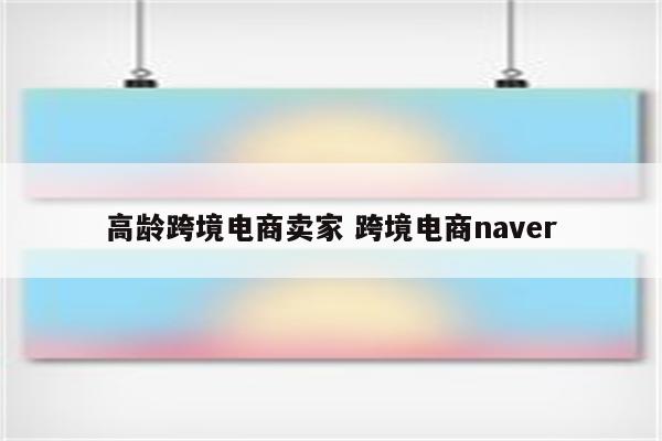 高龄跨境电商卖家 跨境电商naver