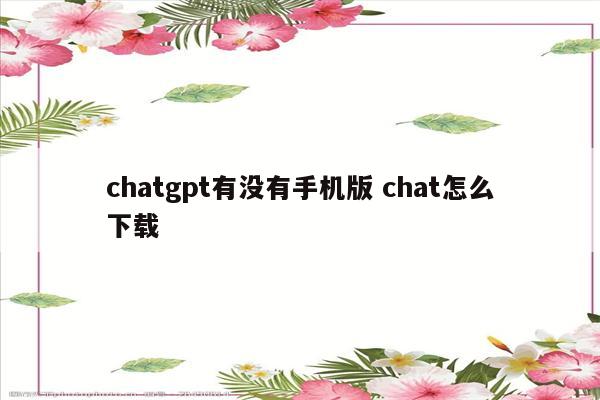 chatgpt有没有手机版 chat怎么下载