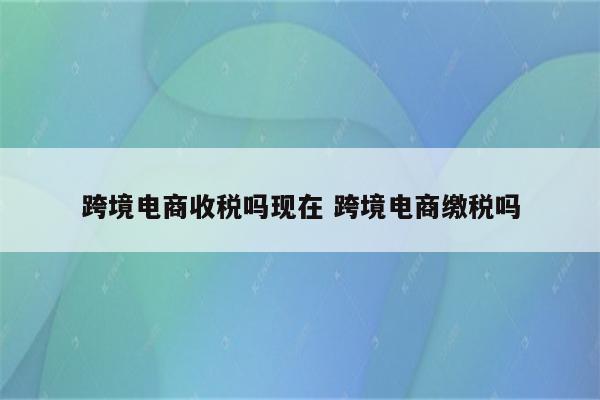 跨境电商收税吗现在 跨境电商缴税吗