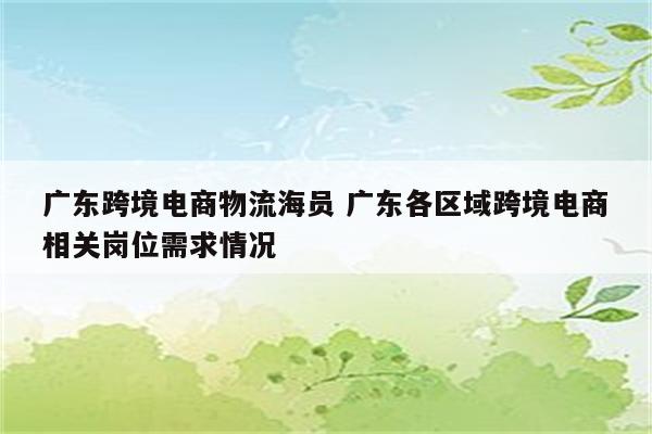 广东跨境电商物流海员 广东各区域跨境电商相关岗位需求情况