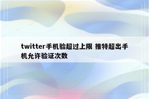 twitter手机验超过上限 推特超出手机允许验证次数