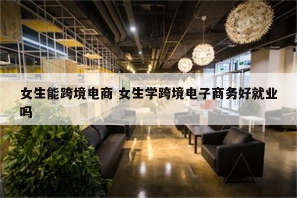 女生能跨境电商 女生学跨境电子商务好就业吗