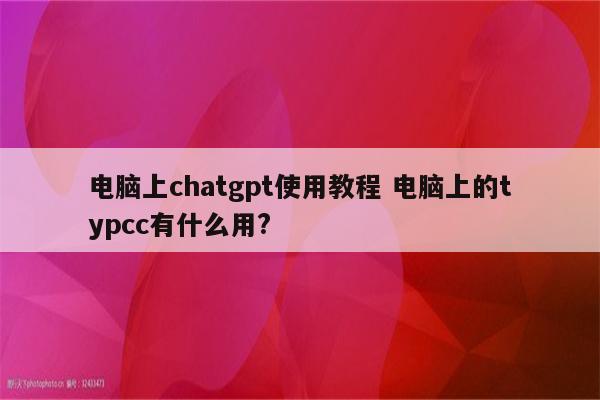 电脑上chatgpt使用教程 电脑上的typcc有什么用?