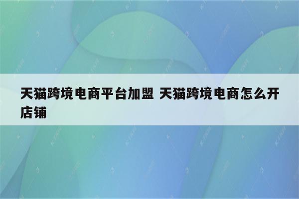 天猫跨境电商平台加盟 天猫跨境电商怎么开店铺