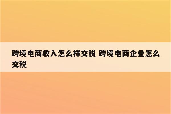 跨境电商收入怎么样交税 跨境电商企业怎么交税