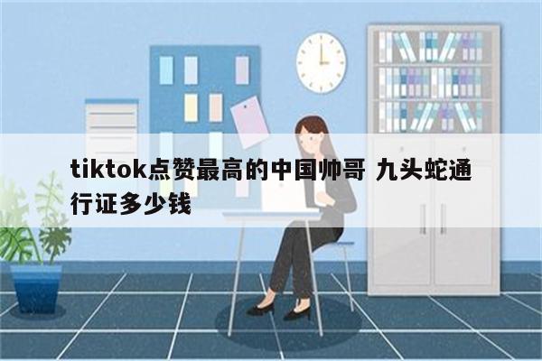 tiktok点赞最高的中国帅哥 九头蛇通行证多少钱