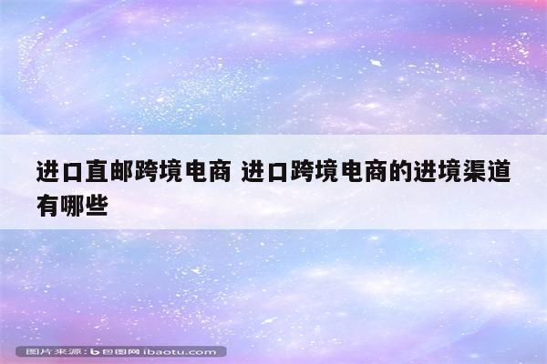 进口直邮跨境电商 进口跨境电商的进境渠道有哪些