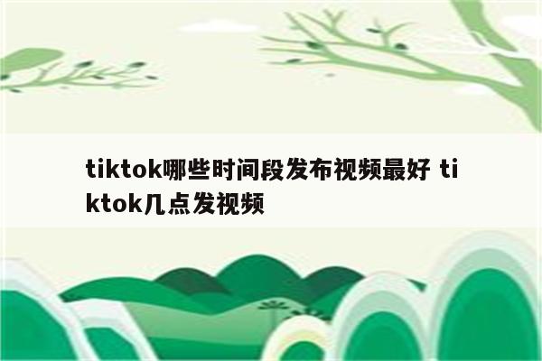 tiktok哪些时间段发布视频最好 tiktok几点发视频