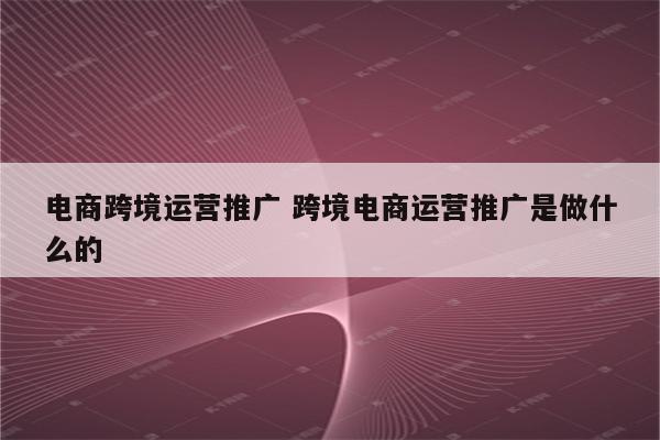 电商跨境运营推广 跨境电商运营推广是做什么的
