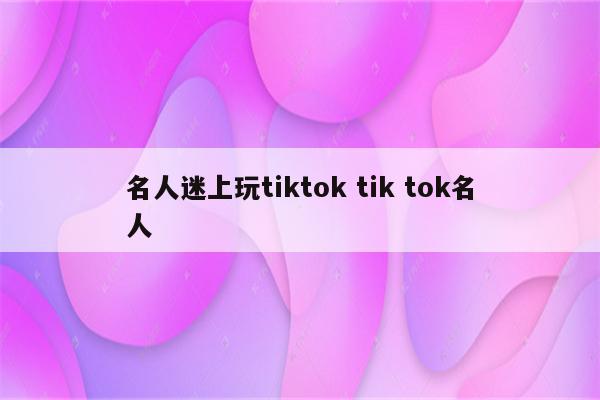 名人迷上玩tiktok tik tok名人