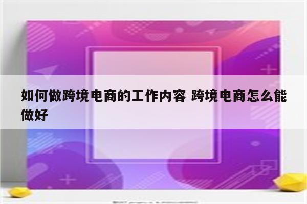如何做跨境电商的工作内容 跨境电商怎么能做好