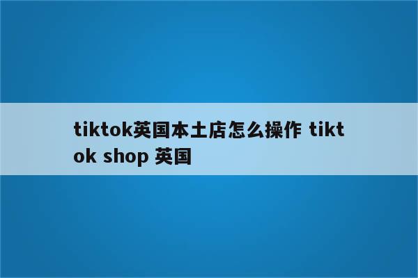 tiktok英国本土店怎么操作 tiktok shop 英国
