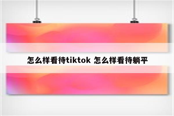 怎么样看待tiktok 怎么样看待躺平