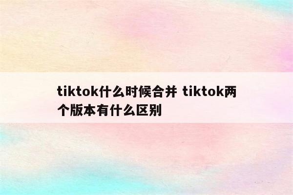 tiktok什么时候合并 tiktok两个版本有什么区别