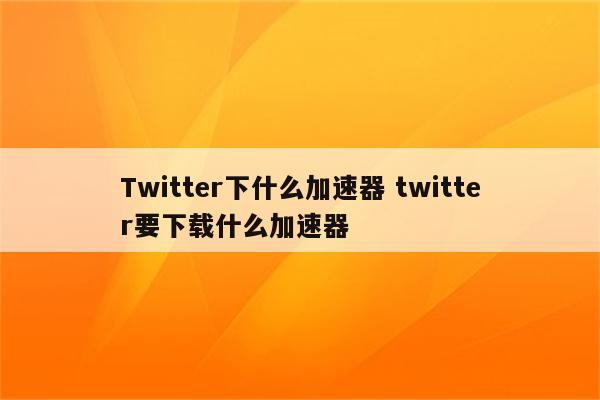 Twitter下什么加速器 twitter要下载什么加速器
