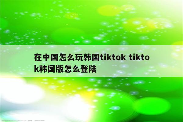 在中国怎么玩韩国tiktok tiktok韩国版怎么登陆
