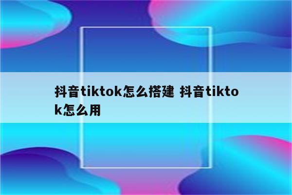 抖音tiktok怎么搭建 抖音tiktok怎么用