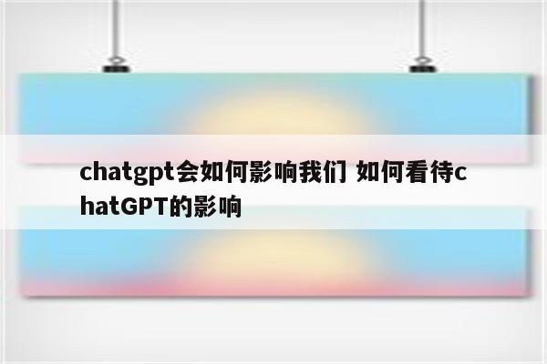 chatgpt会如何影响我们 如何看待chatGPT的影响