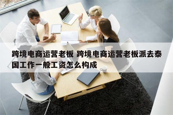 跨境电商运营老板 跨境电商运营老板派去泰国工作一般工资怎么构成
