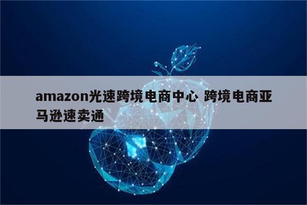 amazon光速跨境电商中心 跨境电商亚马逊速卖通