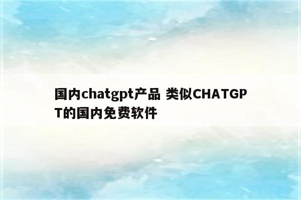 国内chatgpt产品 类似CHATGPT的国内免费软件