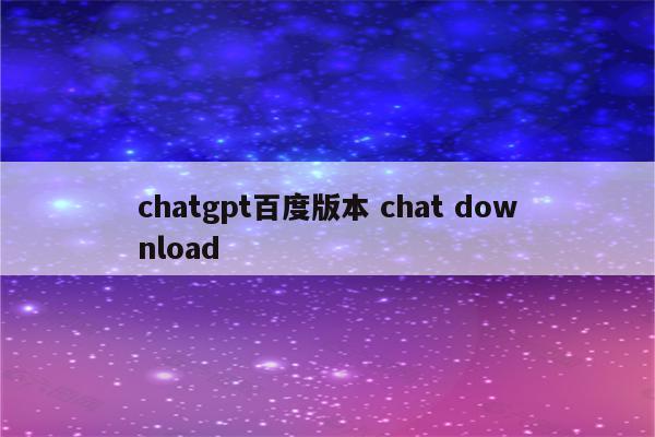 chatgpt百度版本 chat download