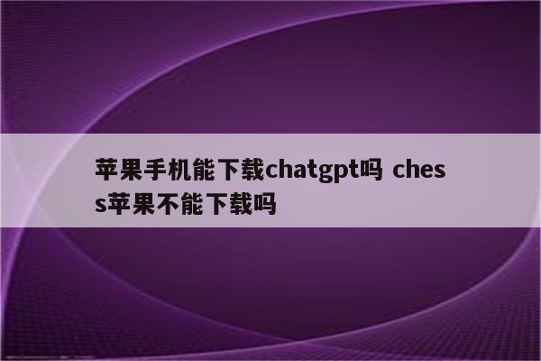 苹果手机能下载chatgpt吗 chess苹果不能下载吗