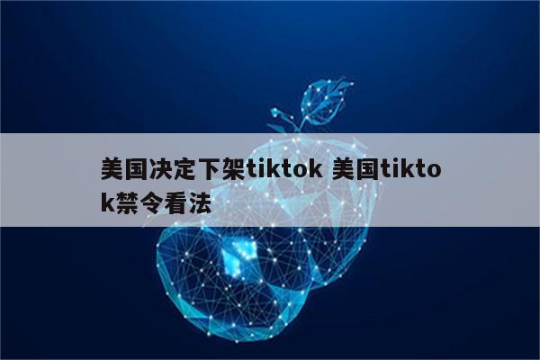 美国决定下架tiktok 美国tiktok禁令看法