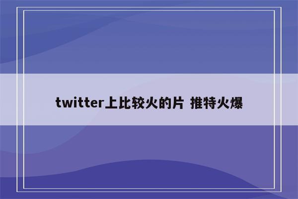 twitter上比较火的片 推特火爆