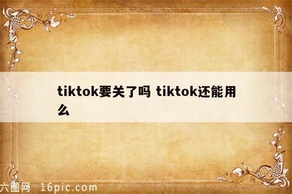 tiktok要关了吗 tiktok还能用么