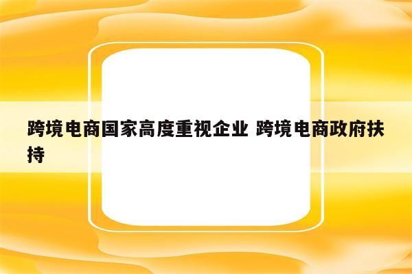 跨境电商国家高度重视企业 跨境电商政府扶持