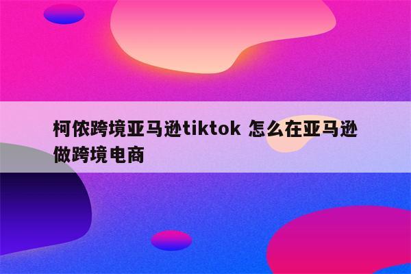 柯侬跨境亚马逊tiktok 怎么在亚马逊做跨境电商