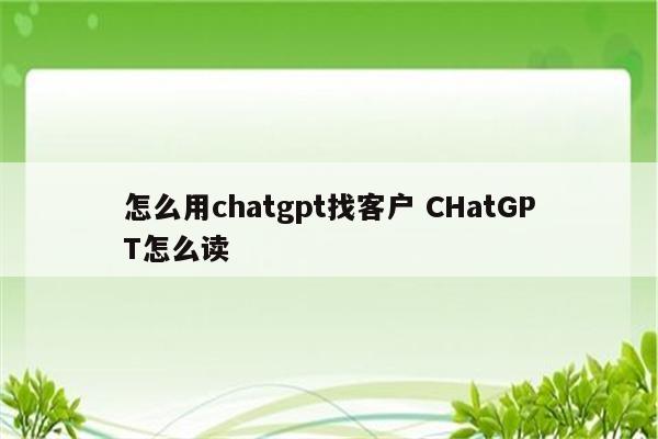 怎么用chatgpt找客户 CHatGPT怎么读