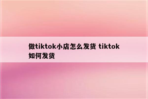 做tiktok小店怎么发货 tiktok如何发货