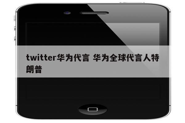 twitter华为代言 华为全球代言人特朗普
