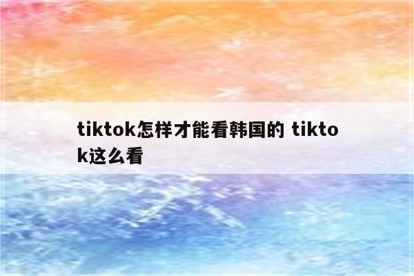 tiktok怎样才能看韩国的 tiktok这么看