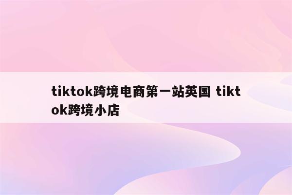 tiktok跨境电商第一站英国 tiktok跨境小店