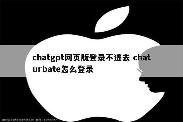 chatgpt网页版登录不进去 chaturbate怎么登录