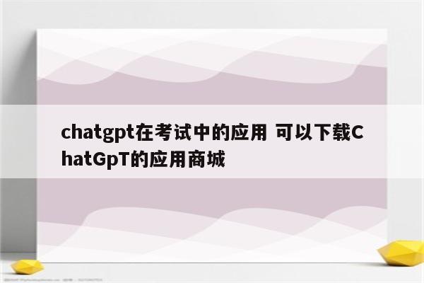 chatgpt在考试中的应用 可以下载ChatGpT的应用商城