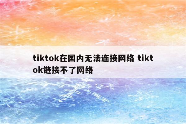 tiktok在国内无法连接网络 tiktok链接不了网络