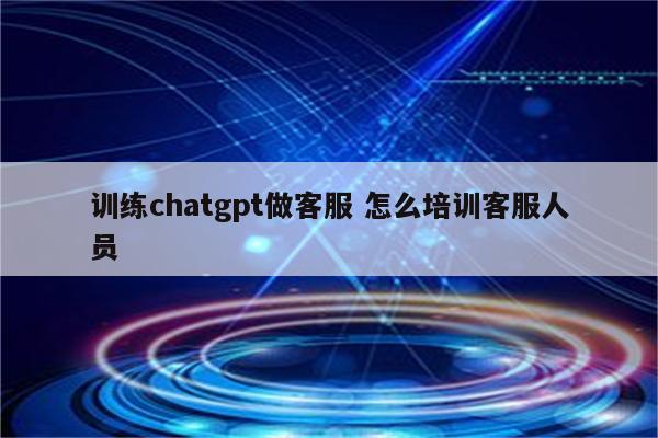 训练chatgpt做客服 怎么培训客服人员