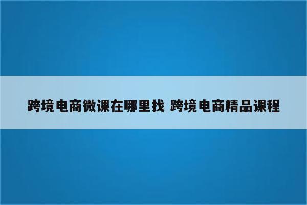 跨境电商微课在哪里找 跨境电商精品课程