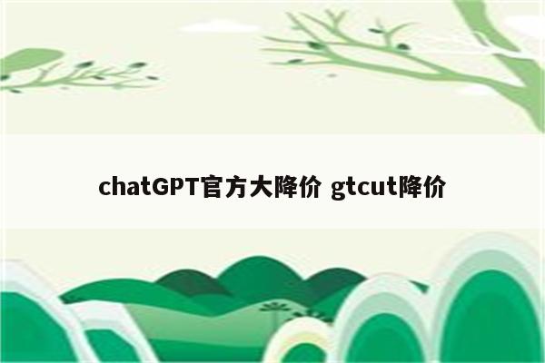 chatGPT官方大降价 gtcut降价