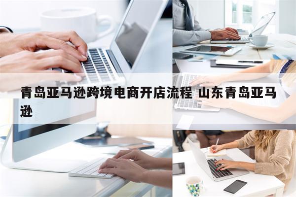 青岛亚马逊跨境电商开店流程 山东青岛亚马逊