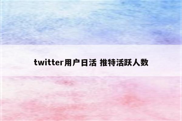 twitter用户日活 推特活跃人数