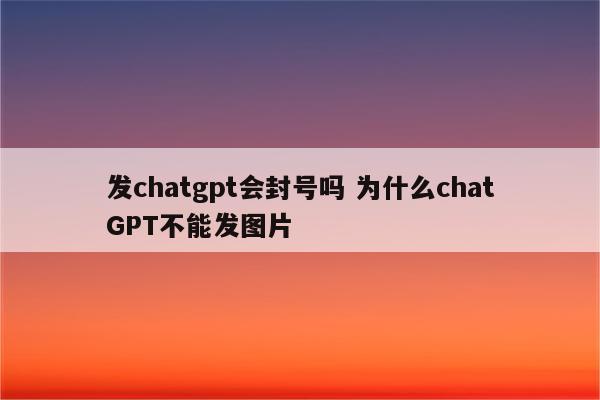 发chatgpt会封号吗 为什么chatGPT不能发图片