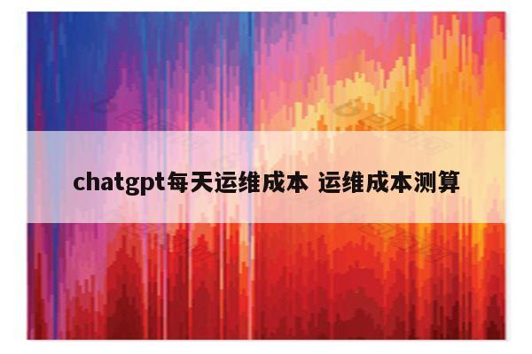 chatgpt每天运维成本 运维成本测算
